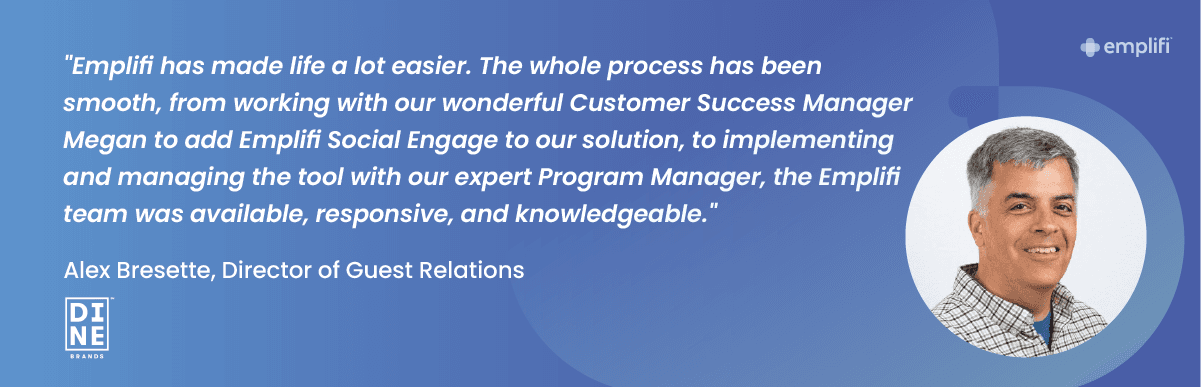 "Emplifi has made life a lot easier. The whole process has been smooth, from working with our wondering Customer Success Manager Megan to add Emplifi Social Engage to our solution, to implementing and managing the tool with our expert Program Manager, the Emplifi team was available, responsive, and knowledgeable." — Alex Bresette, Director of Guest Relations at Dine Brands
