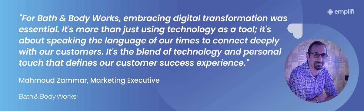 "For Bath & Body Works, embracing digital transformation was essential. It's more than just using technology as a tool; it's about speaking the language of our times to connect deeply with our customers. It's ‘the blend of technology and personal touch that defines our customer success experience." — Mahmoud Zammar, Marketing Executive, Bath & Body Works Arabia