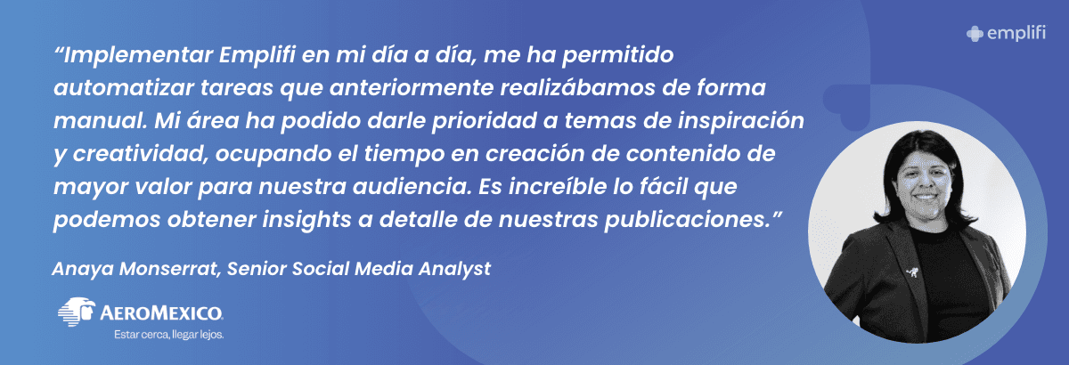 "Implementar Emplifi en mi día a día, me ha permitido automatizar tareas que anteriormente realizábamos de forma manual. Mi área ha podido darle prioridad a temas de inspiración y creatividad, ocupando el tiempo en creación de contenido de mayor valor para nuestra audiencia. Es increíble lo fácil que podemos obtener insights a detalle de nuestras publicaciones." — Anaya Monserrat, Senior Social Media Analyst, Aeromexico
