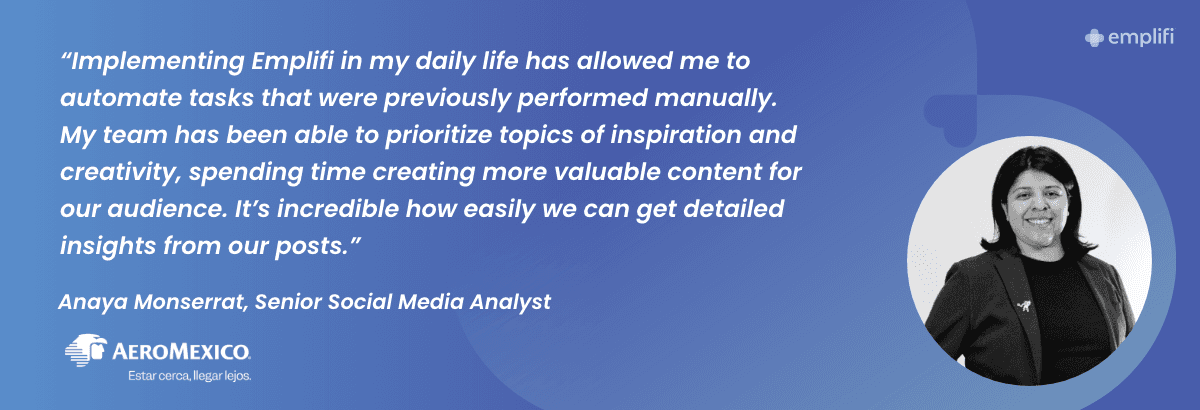 "Implementing Emplifi in my daily life has allowed me to automate tasks that were previously performed manually. My team has been able to prioritize topics of inspiration and creativity, spending time creating more valuable content for our audience. It's incredible how easily we can get detailed insights from our posts." — Anaya Monserrat, Senior Social Media Analyst at Aeromexico