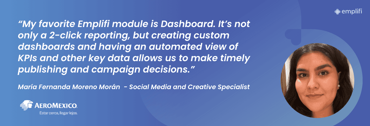 "My favorite Emplifi module is Dashboard. It's not only a 2-click reporting, but creating custom dashboards and having an automated view of KPIs and other key data allows us to make timely publishing and campaign decisions." — María Fernanda Moreno Morán, Social Media and Creative Specialist, Aeromexico