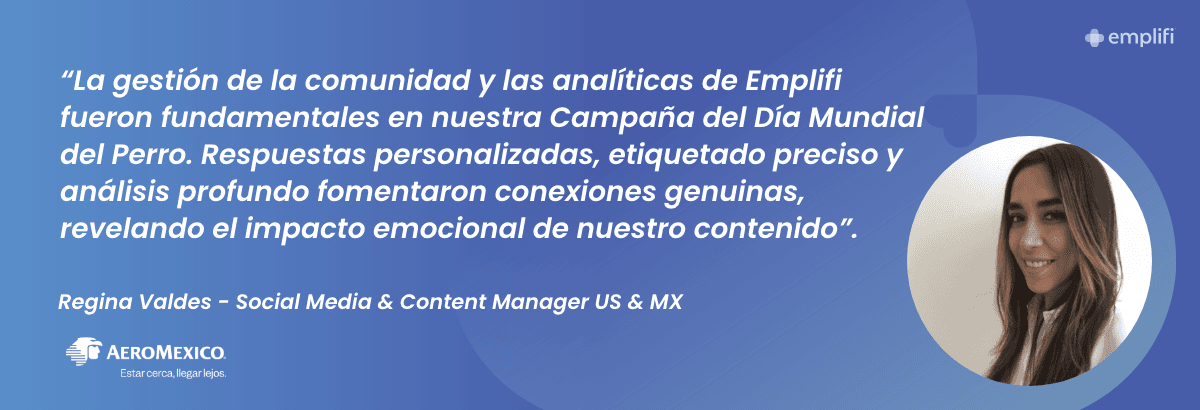 "La gestión de la comunidad y las analíticas de Emplifi fueron fundamentales en nuestra Campaña del Día Mundial del Perro. Respuestas personalizadas, etiquetado preciso y análisis profundo fomentaron conexiones genuinas, revelando el impacto emocional de nuestro contenido". — Regina Valdes, Social Media & Content Manager US & MX at Aeromexico