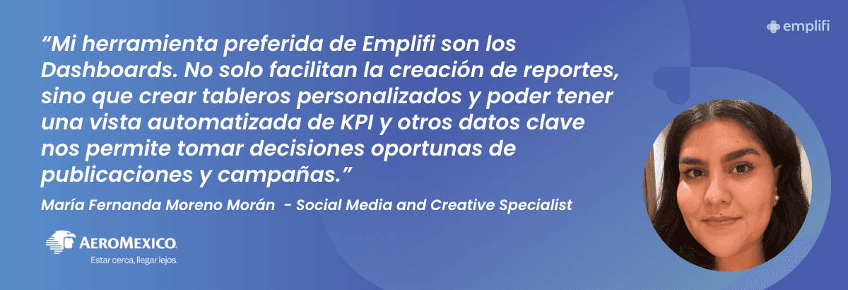 "Mi herramienta preferida de Emplifi son los Dashboards. No solo facilitan la creación de reportes, sino que crear tableros personalizados y poder tener una vista automatizada de KPI y otros datos clave nos permite tomar decisiones oportunas de publicaciones y campañas." — María Fernanda Moreno Morán, Social Media and Creative Specialist, Aeromexico
